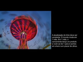 A atualização do time deve ser
constante. O mundo muda em
1 mês. Em 1 mês, o
concorrente lança um produto
e você cai de 1 para 2 pontos
em share num piscar de olhos.
 