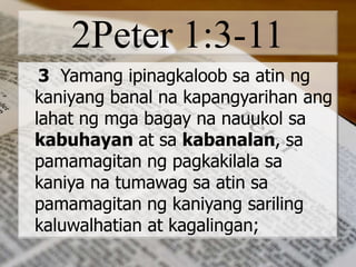 2Peter 1:3-11
3 Yamang ipinagkaloob sa atin ng
kaniyang banal na kapangyarihan ang
lahat ng mga bagay na nauukol sa
kabuhayan at sa kabanalan, sa
pamamagitan ng pagkakilala sa
kaniya na tumawag sa atin sa
pamamagitan ng kaniyang sariling
kaluwalhatian at kagalingan;
 