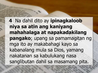 4 Na dahil dito ay ipinagkaloob
niya sa atin ang kaniyang
mahahalaga at napakadakilang
pangako; upang sa pamamagitan ng
mga ito ay makabahagi kayo sa
kabanalang mula sa Dios, yamang
nakatanan sa kabulukang nasa
sanglibutan dahil sa masamang pita.
 