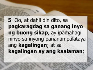 5 Oo, at dahil din dito, sa
pagkaragdag sa ganang inyo
ng buong sikap, ay ipamahagi
ninyo sa inyong pananampalataya
ang kagalingan; at sa
kagalingan ay ang kaalaman;
 