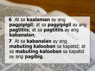 6 At sa kaalaman ay ang
pagpipigil; at sa pagpipigil ay ang
pagtitiis; at sa pagtitiis ay ang
kabanalan;
7 At sa kabanalan ay ang
mabuting kalooban sa kapatid; at
sa mabuting kalooban sa kapatid
ay ang pagibig.
 