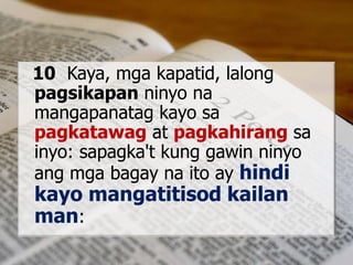 10 Kaya, mga kapatid, lalong
pagsikapan ninyo na
mangapanatag kayo sa
pagkatawag at pagkahirang sa
inyo: sapagka't kung gawin ninyo
ang mga bagay na ito ay hindi
kayo mangatitisod kailan
man:
 
