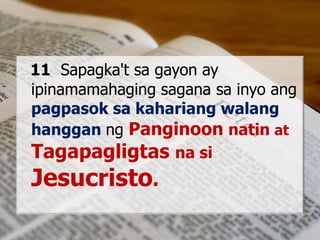 11 Sapagka't sa gayon ay
ipinamamahaging sagana sa inyo ang
pagpasok sa kahariang walang
hanggan ng Panginoon natin at
Tagapagligtas na si
Jesucristo.
 