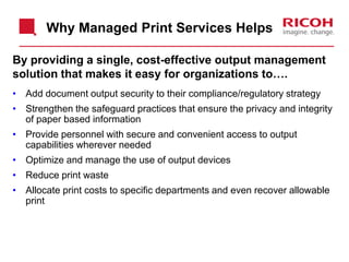 By providing a single, cost-effective output management
solution that makes it easy for organizations to….
• Add document output security to their compliance/regulatory strategy
• Strengthen the safeguard practices that ensure the privacy and integrity
of paper based information
• Provide personnel with secure and convenient access to output
capabilities wherever needed
• Optimize and manage the use of output devices
• Reduce print waste
• Allocate print costs to specific departments and even recover allowable
print
Why Managed Print Services Helps
 