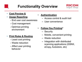 • Cost Preview &
• Usage Reporting
- End user cost awareness
- Cost management
- Optimize printing
environment
• Print Rules & Routing
- Least cost printing
- Waste reduction
- Affect user printing
behavior
• Authentication
– Access control & audit trail
– User convenience
• Follow-You Printing®
– Security
– Mobile, convenient printing
– Waste reduction
– Integration with distributed
scanning applications (GSNX,
eCopy, Autostore, etc)
Functionality Overview
 