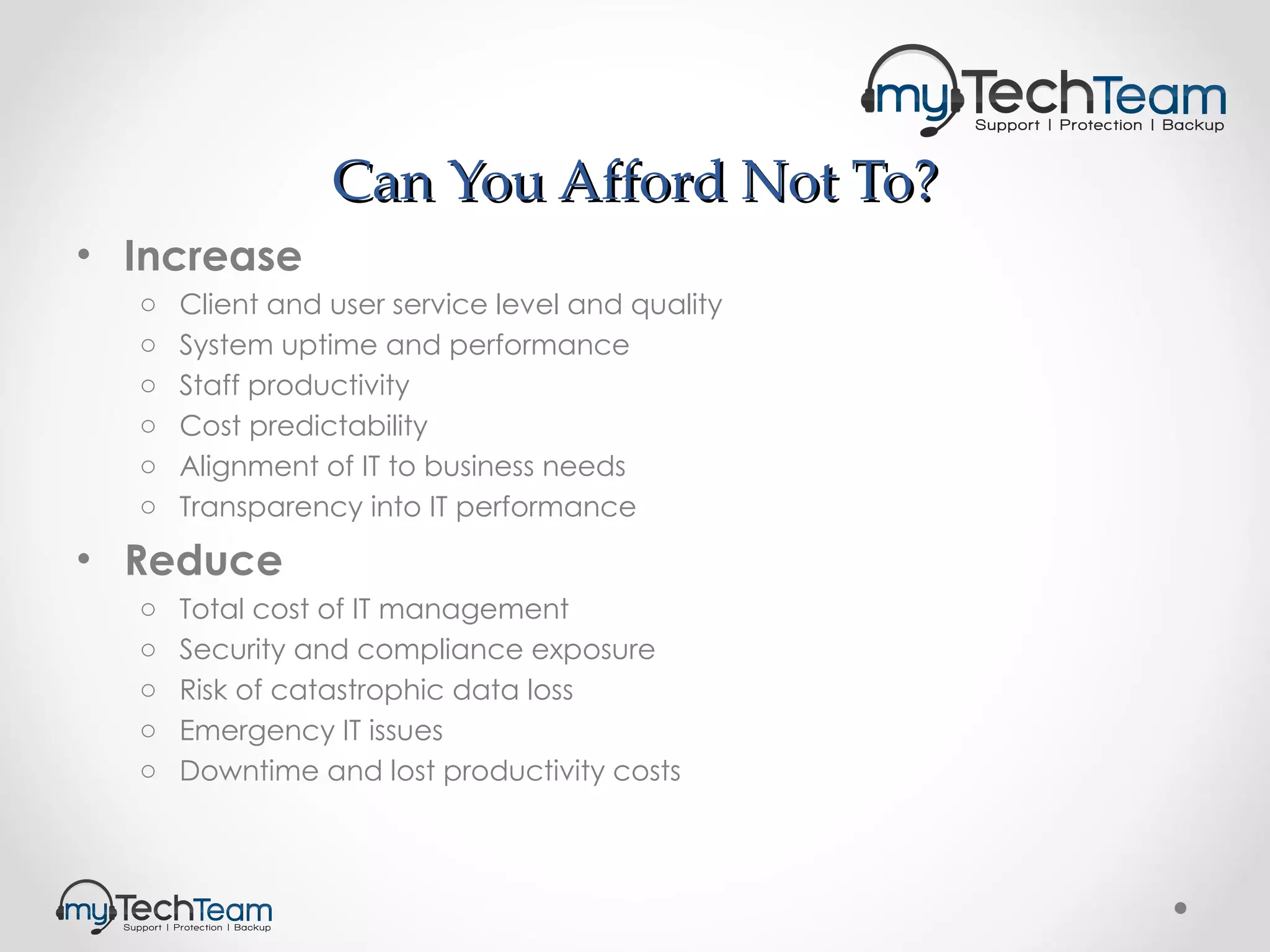 Can You Afford Not To? Increase Client and user service level and quality System uptime and performance Staff productivity Cost predictability Alignment of IT to business needs Transparency into IT performance Reduce Total cost of IT management Security and compliance exposure Risk of catastrophic data loss Emergency IT issues Downtime and lost productivity costs 