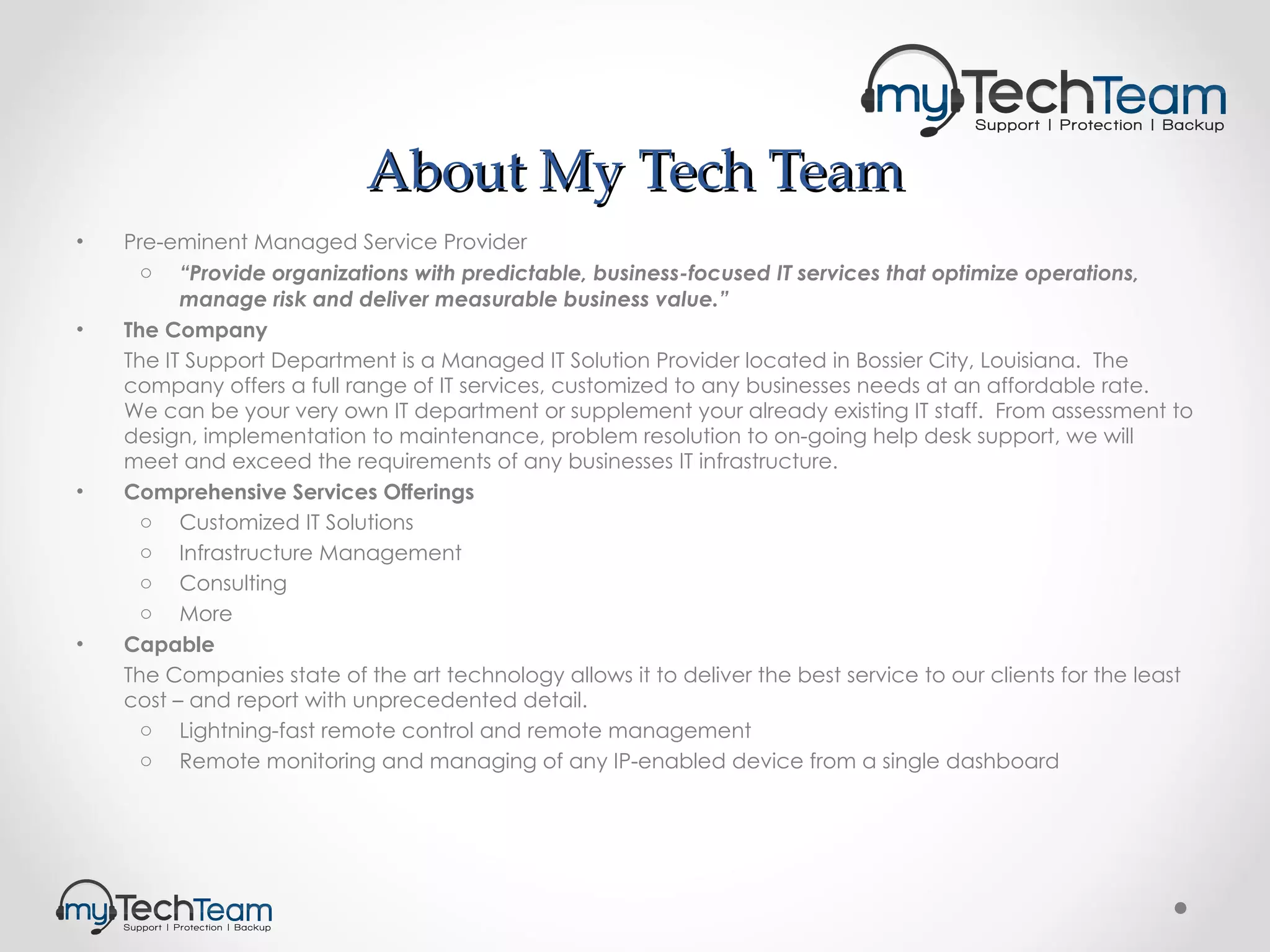 About My Tech Team Pre-eminent Managed Service Provider “ Provide organizations with predictable, business-focused IT services that optimize operations, manage risk and deliver measurable business value.”   The Company The IT Support Department is a Managed IT Solution Provider located in Bossier City, Louisiana.  The company offers a full range of IT services, customized to any businesses needs at an affordable rate.  We can be your very own IT department or supplement your already existing IT staff.  From assessment to design, implementation to maintenance, problem resolution to on-going help desk support, we will meet and exceed the requirements of any businesses IT infrastructure.  Comprehensive Services Offerings Customized IT Solutions Infrastructure Management Consulting More Capable The Companies state of the art technology allows it to deliver the best service to our clients for the least cost – and report with unprecedented detail. Lightning-fast remote control and remote management Remote monitoring and managing of any IP-enabled device from a single dashboard 