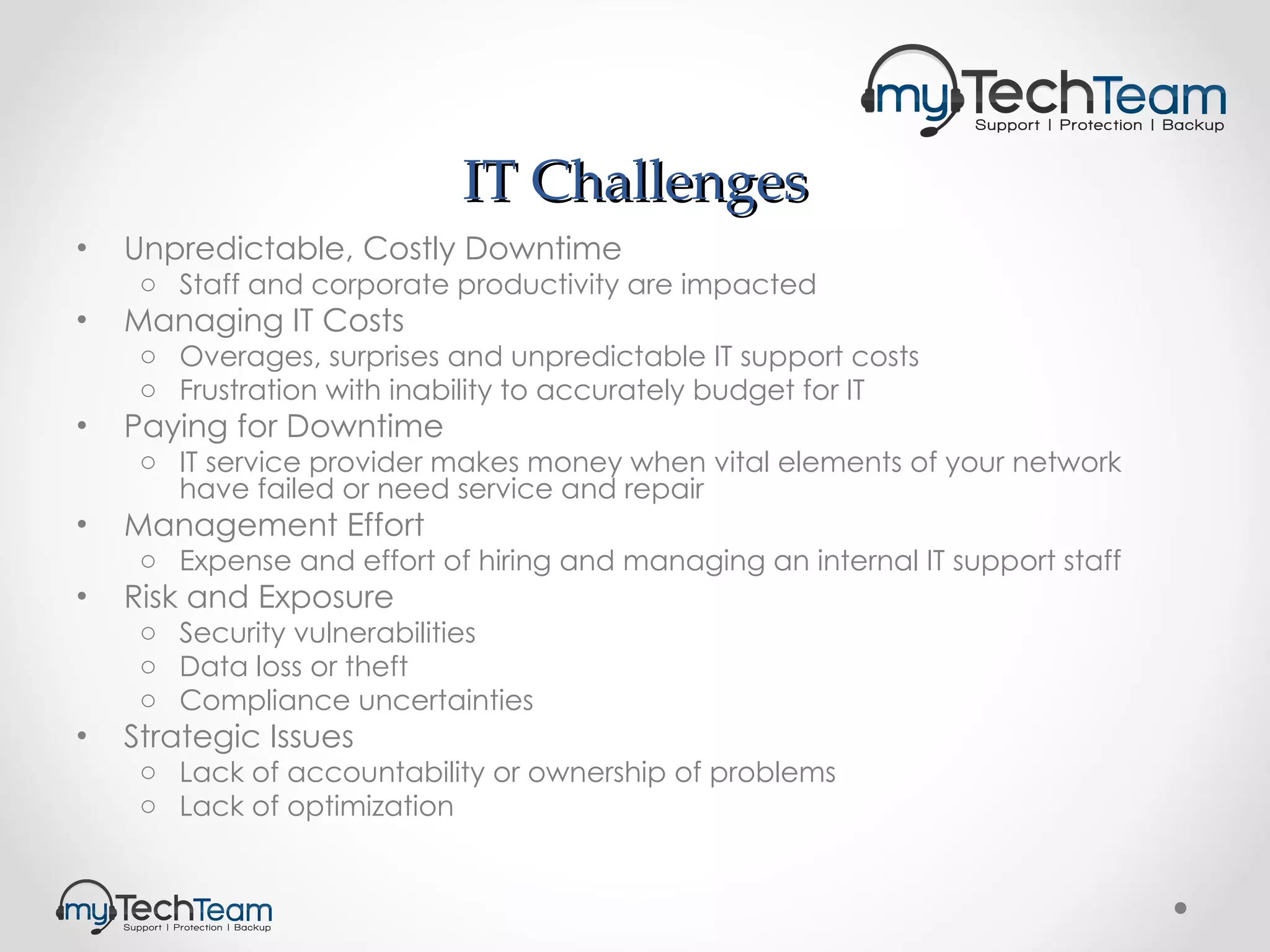 IT Challenges Unpredictable, Costly Downtime Staff and corporate productivity are impacted Managing IT Costs Overages, surprises and unpredictable IT support costs Frustration with inability to accurately budget for IT Paying for Downtime IT service provider makes money when vital elements of your network have failed or need service and repair Management Effort Expense and effort of hiring and managing an internal IT support staff Risk and Exposure Security vulnerabilities Data loss or theft Compliance uncertainties Strategic Issues Lack of accountability or ownership of problems Lack of optimization 