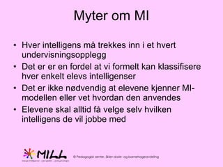 Myter om MI Hver intelligens må trekkes inn i et hvert undervisningsopplegg Det er er en fordel at vi formelt kan klassifisere hver enkelt elevs intelligenser Det er ikke nødvendig at elevene kjenner MI-modellen eller vet hvordan den anvendes Elevene skal alltid få velge selv hvilken intelligens de vil jobbe med 