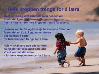 Hele kroppen trengs for å lære Øyet kan se og øret kan høre,men hender vet åssen det kjenn`s å berøre. Huden vet best når noen er nære – for hele kroppen trengs for å lære. Hjernen kan tenke og kanskje forstå, men føtter vet åssen det er å gå. Ryggen vet åssen  det kjennes å bære –  for hele kroppen trengs for å lære. Hvis vi skal lære noe om vår jord,  så hjelper det ikke med bare ord.  Vi må komme det nære  –  for hele kroppen trengs for å lære. 