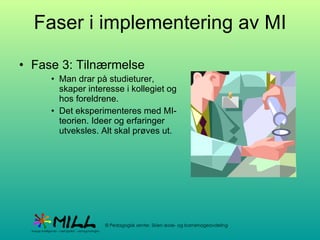 Faser i implementering av MI Fase 3: Tilnærmelse Man drar på studieturer, skaper interesse i kollegiet og hos foreldrene. Det eksperimenteres med MI-teorien. Ideer og erfaringer utveksles. Alt skal prøves ut. 