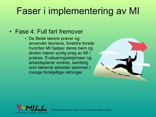 Faser i implementering av MI Fase 4: Full fart fremover De fleste lærere prøver og anvender teoriene, foreldre forstår hvordan MI hjelper deres barn og skolen bærer synlig preg av MI i praksis. Evalueringsskjemaer og arbeidsplaner endres, samtidig som lærerne arbeider sammen i mange forskjellige retninger 