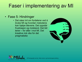Faser i implementering av MI Fase 5: Hindringer Det såes tvil om fordelene ved å bruke MI og hvordan metodene kan hjelpe elevene. Det oppstår frustrasjon og motstand. Det blir leirer – for eller i mot MI. Det kreative må vike for det pragmatiske 