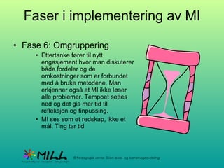 Faser i implementering av MI Fase 6: Omgruppering Ettertanke fører til nytt engasjement hvor man diskuterer både fordeler og de omkostninger som er forbundet med å bruke metodene. Man erkjenner også at MI ikke løser alle problemer. Tempoet settes ned og det gis mer tid til refleksjon og finpussing.  MI ses som et redskap, ikke et mål. Ting tar tid 