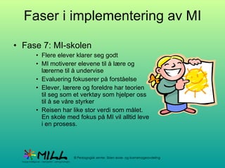 Faser i implementering av MI Fase 7: MI-skolen Flere elever klarer seg godt MI motiverer elevene til å lære og lærerne til å undervise Evaluering fokuserer på forståelse Elever, lærere og foreldre har teorien til seg som et verktøy som hjelper oss til å se våre styrker Reisen har like stor verdi som målet. En skole med fokus på MI vil alltid leve i en prosess. 