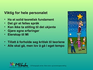 Viktig for hele personalet Ha et solid teoretisk fundament Det gir et felles språk Kan ikke ta stilling til det ukjente Gjøre egne erfaringer Eierskap til MI  Tillatt å forholde seg kritisk til teoriene Alle skal gå, men lov å gå i eget tempo 