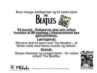 Bruk mange intelligenser og bli bedre kjent med På kurset:  Deltakerne skal selv erfare hvordan et MI-opplegg i klasserommet kan gjennomføres. Læringsmål: Elevene skal bli kjent med The Beatles – et første møte med deres musikk og tekster. Delmål: Skape interesse og nysgjerrighet - for videre arbeid The Beatles. 