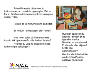 Pablo Picasso’s bilde viser to instrumenter, en mandolin og en gitar. Det er fra en familie med instrumenter hvor strengene skaper lyden.  Pek på de to instrumentene på bildet. Er vinduet i bildet åpent eller lukket? Hvis noen spilte på instrumentene, tror du folk i gata utenfor ville ha hørt lydene? Hva tror du ville ha skjedd om noen spilte ute på balkongen? Hvordan opplever du fargene i bildet? Er de lyse eller mørke. Hvordan er mønstrene? Er de rette eller skjeve? Enkle eller sammensatte?  Hva tror du dette forteller om hvordan Picasso opplever musikken? 
