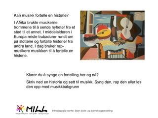 Kan musikk fortelle en historie?  I Afrika brukte musikerne trommene til å sende nyheter fra et sted til et annet. I middelalderen i Europa reiste trubadurer rundt om på slottene og fortalte historier fra andre land. I dag bruker rap-musikere musikken til å fortelle en historie. Klarer du å synge en fortelling her og nå? Skriv ned en historie og sett til musikk. Syng den, rap den eller les den opp med musikkbakgrunn 