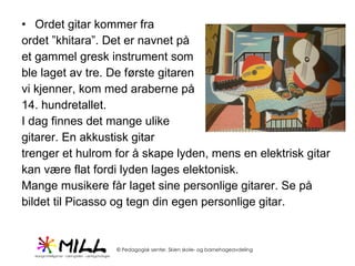 Ordet gitar kommer fra  ordet ”khitara”. Det er navnet på  et gammel gresk instrument som  ble laget av tre. De første gitaren  vi kjenner, kom med araberne på  14. hundretallet.  I dag finnes det mange ulike  gitarer. En akkustisk gitar trenger et hulrom for å skape lyden, mens en elektrisk gitar  kan være flat fordi lyden lages elektonisk. Mange musikere får laget sine personlige gitarer. Se på bildet til Picasso og tegn din egen personlige gitar.  