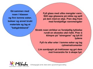 Gå sammen med  noen i klassen og finn tomme esker, bokser og annet brukt materiale og lag et ” bakgårdsband” Fyll glass med ulike mengder vann. Still opp glassene på rekke og spill på dem med en skje. Prøv deg fram med forskjellige vannmengder Strekk noen strikker av forskjellig tykkelse rundt en skoeske uten lokk. Prøv å klimpre på ”strengene” og lytt til lydene Fyll ris eller erter i tomme esker og lag rytmeinstrumenter Lim sandpapir på treklosser og gni dem mot hverandre for å skape lyd  