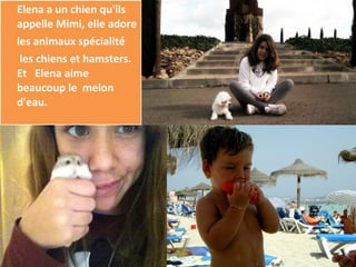 Elena a un chien qu'ils
appelle Mimi, elle adore
les animaux spécialité
 les chiens et hamsters.
Et Elena aime
beaucoup le melon
d'eau.
 