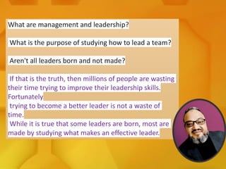 What are management and leadership?
What is the purpose of studying how to lead a team?
Aren't all leaders born and not made?
If that is the truth, then millions of people are wasting
their time trying to improve their leadership skills.
Fortunately
trying to become a better leader is not a waste of
time.
While it is true that some leaders are born, most are
made by studying what makes an effective leader.
 