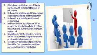 1. Disciplinary guidelines should be in
harmonywith the ultimate goals of
education.
2. It should be implemented through love
and understanding, not through fear.
3. It should be primarilypositive and
constructive
4. It should ensure equal justice for all,
respect for the right and dignity of an
individual and humanitarian approach
toward all.
5. Discipline is not the end, it is rather a
means for successful implementation
of educational programme.
6. Disciplinary policies and procedures
should be first preventive and then
corrective but neve retributive.
 