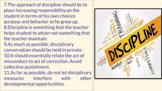 7.The approach of discipline should be to
place increasing responsibility on the
student in terms of his own choices
purpose and behavior as he grow up.
8.Discipline is something that the teacher
helps student to attain not something that
the teacher maintain.
9.As much as possible, disciplinary
conversation should be held in private.
10.It should essentially relate the act of
misconduct to act of correction. Avoid
collective punishment.
11.As far as possible, do not let disciplinary
measures interfere with other
developmental opportunities.
 