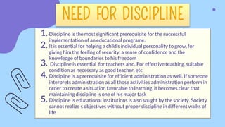 NEED FOR DISCIPLINE
1. Discipline is the most significant prerequisite for the successful
implementation of an educational programe.
2. It is essential for helping a child’s individual personality to grow, for
giving him the feeling of security, a sense of confidence and the
knowledge of boundaries to his freedom
3. Discipline is essential for teachers also. For effective teaching, suitable
condition as necessary as good teacher, etc
4. Discipline is a prerequisite for efficient administration as well. If someone
interprets administration as all those activities administration perform in
order to create a situation favorable to learning, it becomes clear that
maintaining discipline is one of his major task
5. Discipline is educational institutions is also sought by the society. Society
cannot realize s objectives without proper discipline in different walks of
life
 