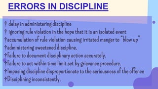 † delay in administering discipline
† ignoring rule violation in the hope that it is an isolated event
†accumulation of rule violation causing irritated manger to “blow up”
†administering sweetened discipline.
†Failure to document disciplinary action accurately.
†Failure to act within time limit set by grievance procedure.
†Imposing discipline disproportionate to the seriousness of the offence
†Disciplining inconsistently.
ERRORS IN DISCIPLINE
 
