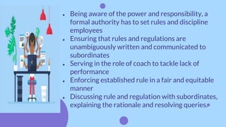 ● Being aware of the power and responsibility, a
formal authority has to set rules and discipline
employees
● Ensuring that rules and regulations are
unambiguously written and communicated to
subordinates
● Serving in the role of coach to tackle lack of
performance
● Enforcing established rule in a fair and equitable
manner
● Discussing rule and regulation with subordinates,
explaining the rationale and resolving queries.
 