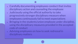 ● Carefully documenting employees conduct that invites
disciplinary action and counseling the employee
● Judiciously using the official authority to take
progressively stronger disciplinary measure when
employees continuously fail to meet expectations
● Bringing in the students/union employee under discipline,
using the disciplinary measures provided in the accepted
code of conduct
● Advising employees on how to seek redressal in
disciplinary matters
 