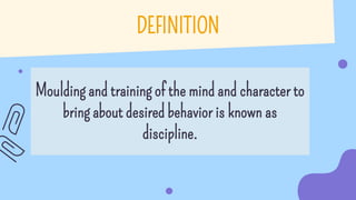 DEFINITION
Moulding and training of the mind and character to
bring about desired behavior is known as
discipline.
 