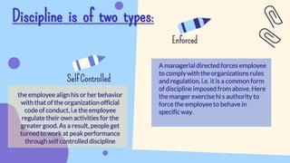 Discipline is of two types:
Self Controlled
Enforced
A managerial directed forces employee
to complywith the organizations rules
and regulation, i.e. it is a common form
of discipline imposed from above. Here
the manger exercise hi s authority to
force the employee to behave in
specific way.
the employee align his or her behavior
with that of the organization official
code of conduct, i.e the employee
regulate their own activities for the
greater good. As a result, people get
turned to work at peak performance
through self controlled discipline
 