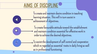 AIMS OF DISCIPLINE
To assist the development of self control and cooperation
which re regarded as essential traits in daily living as well
as in professional functioning.
To create favourable attitude toward the establishment
and maintain condition essential for effective work in
order to achieve the desired objectives.
To create and maintain desire condition in teaching
learning situation. This will in turn assist in
achievement of objectives.
 