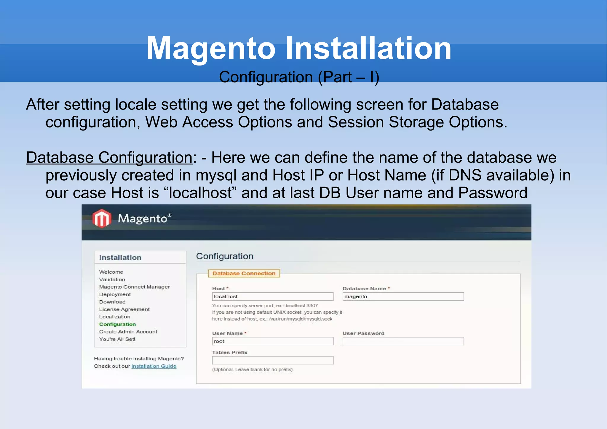 Magento Installation Configuration (Part – I) After setting locale setting we get the following screen for Database configuration, Web Access Options and Session Storage Options. Database Configuration : - Here we can define the name of the database we previously created in mysql and Host IP or Host Name (if DNS available) in our case Host is “localhost” and at last DB User name and Password 
