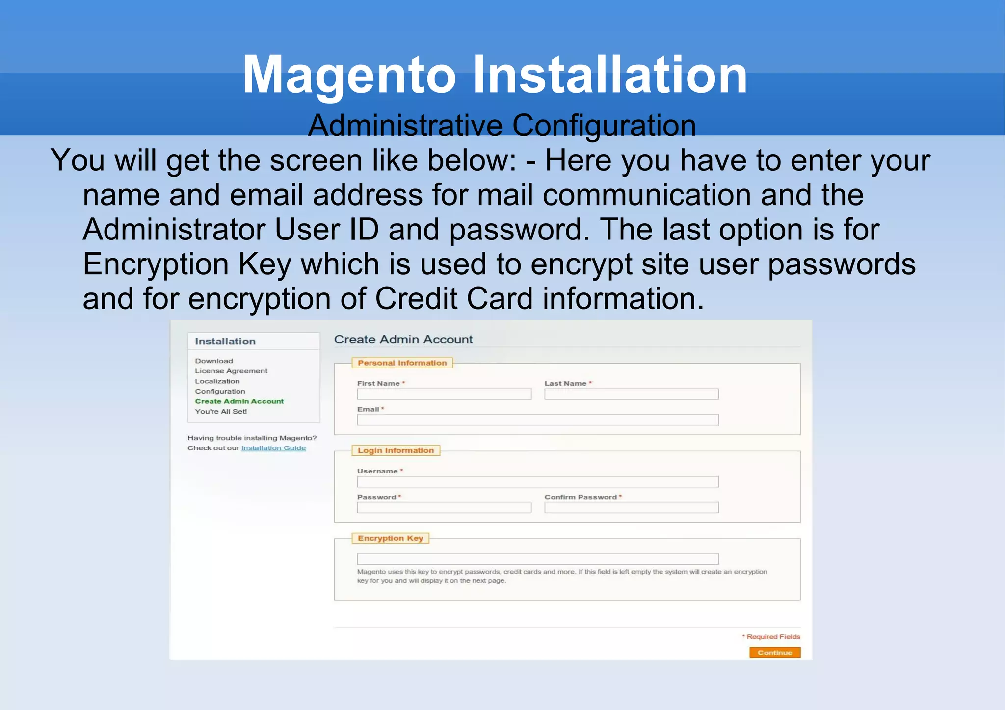 Magento Installation Administrative Configuration You will get the screen like below: - Here you have to enter your name and email address for mail communication and the Administrator User ID and password. The last option is for Encryption Key which is used to encrypt site user passwords and for encryption of Credit Card information. 