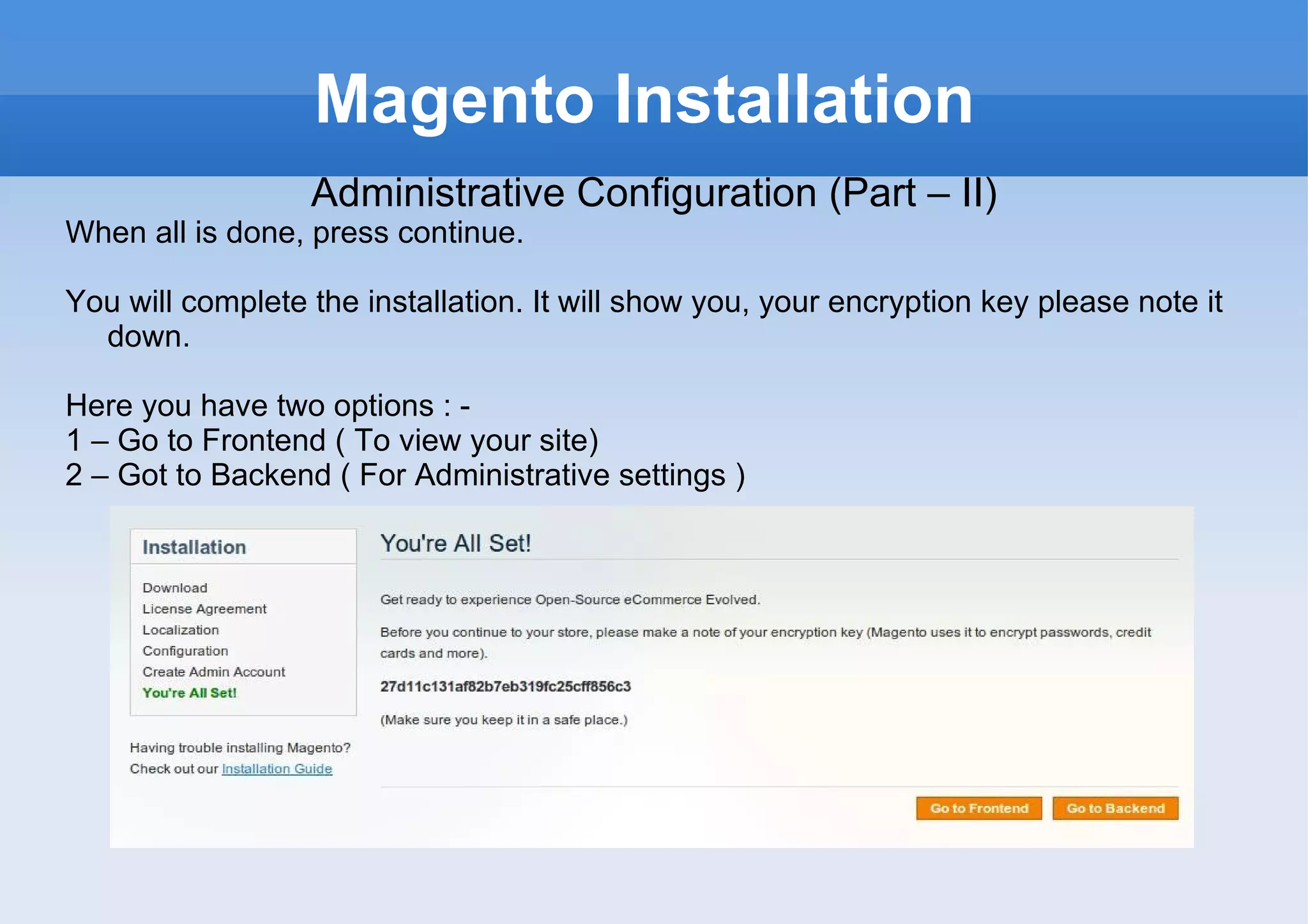 Magento Installation Administrative Configuration (Part – II) When all is done, press continue.  You will complete the installation. It will show you, your encryption key please note it down. Here you have two options : -  1 – Go to Frontend ( To view your site) 2 – Got to Backend ( For Administrative settings ) 