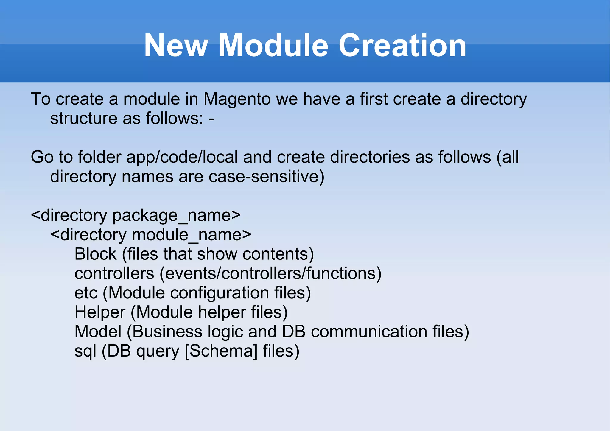 New Module Creation To create a module in Magento we have a first create a directory structure as follows: - Go to folder app/code/local and create directories as follows (all directory names are case-sensitive) <directory package_name> <directory module_name> Block (files that show contents) controllers (events/controllers/functions) etc (Module configuration files) Helper (Module helper files) Model (Business logic and DB communication files) sql (DB query [Schema] files) 