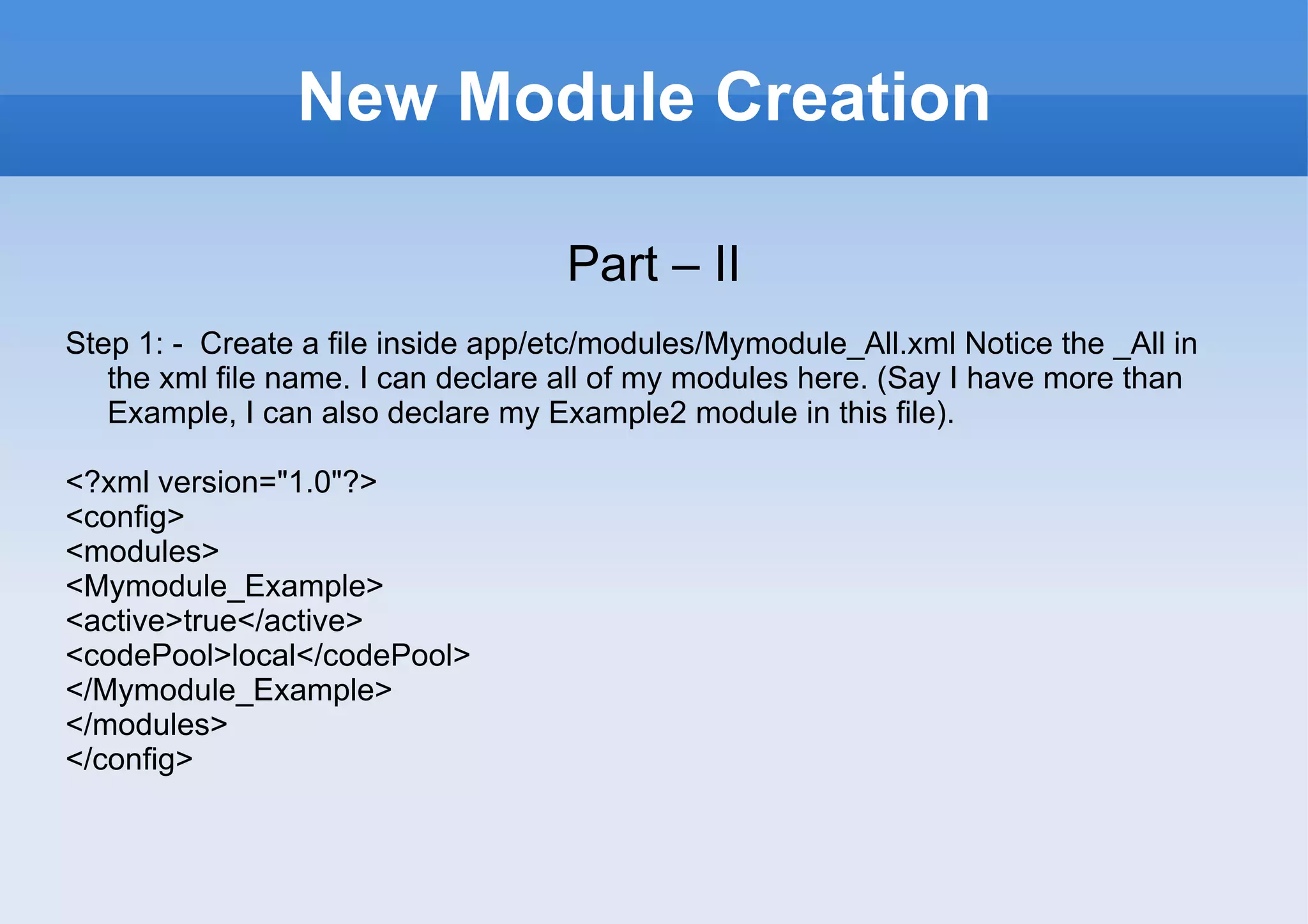 New Module Creation Part – II Step 1: -  Create a file inside app/etc/modules/Mymodule_All.xml Notice the _All in the xml file name. I can declare all of my modules here. (Say I have more than Example, I can also declare my Example2 module in this file). <?xml version="1.0"?> <config> <modules> <Mymodule_Example> <active>true</active> <codePool>local</codePool> </Mymodule_Example> </modules> </config> 