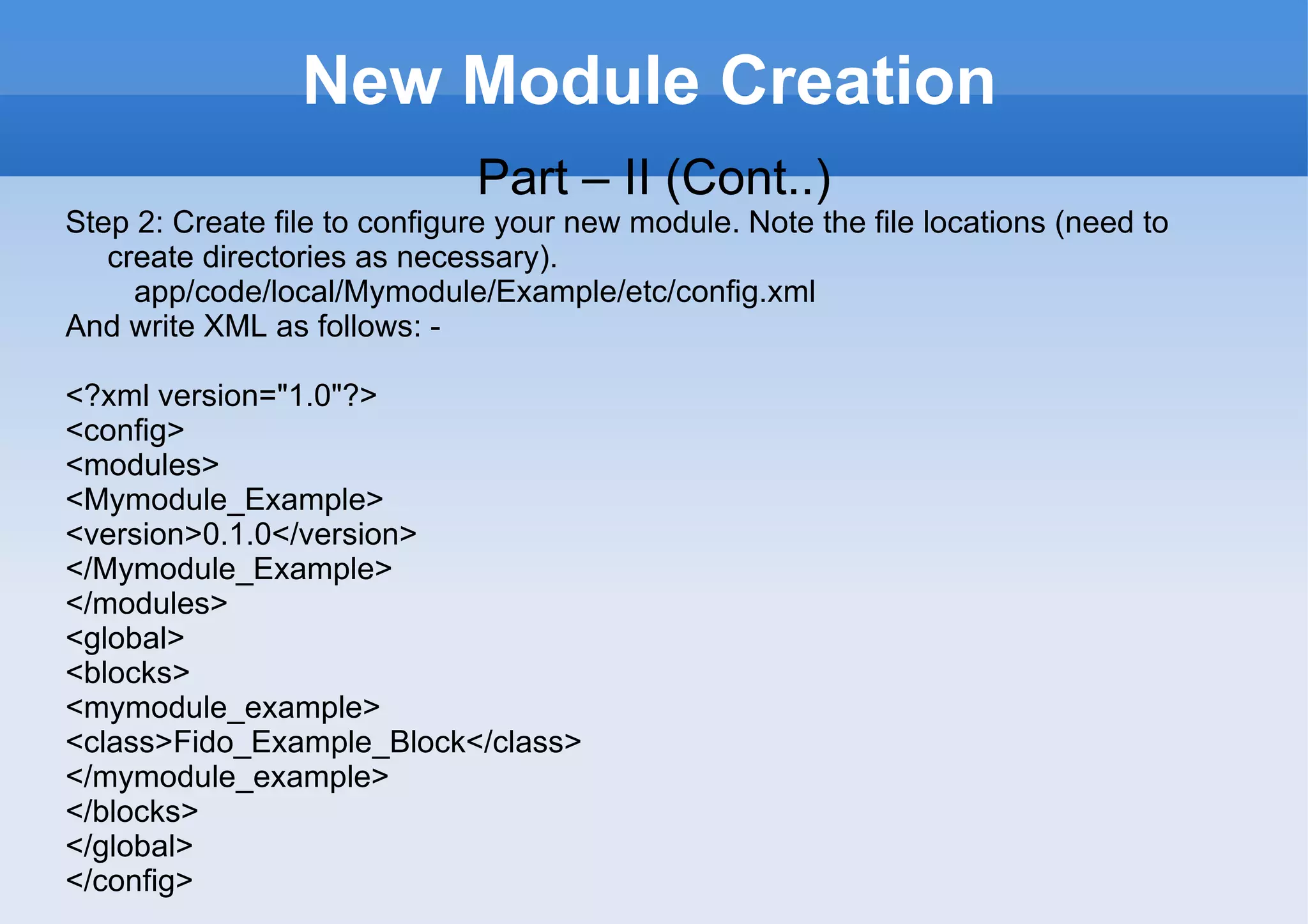 New Module Creation Part – II (Cont..) Step 2: Create file to configure your new module. Note the file locations (need to create directories as necessary). app/code/local/Mymodule/Example/etc/config.xml And write XML as follows: -  <?xml version="1.0"?> <config> <modules> <Mymodule_Example> <version>0.1.0</version> </Mymodule_Example> </modules> <global> <blocks> <mymodule_example> <class>Fido_Example_Block</class> </mymodule_example> </blocks> </global> </config> 