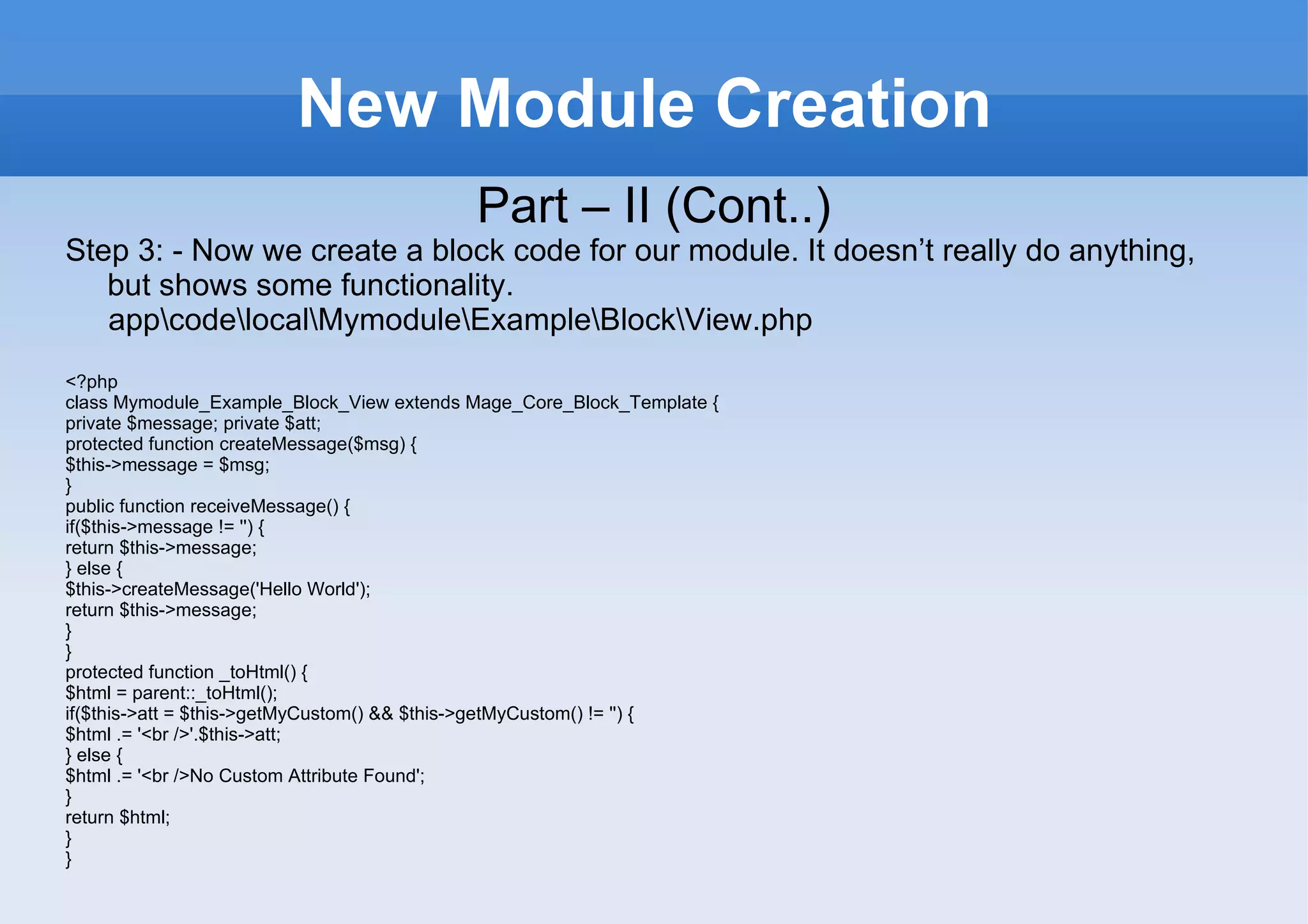 New Module Creation Part – II (Cont..) Step 3: - Now we create a block code for our module. It doesn’t really do anything, but shows some functionality. app\code\local\Mymodule\Example\Block\View.php <?php class Mymodule_Example_Block_View extends Mage_Core_Block_Template { private $message; private $att; protected function createMessage($msg) { $this->message = $msg; } public function receiveMessage() { if($this->message != '') { return $this->message; } else { $this->createMessage('Hello World'); return $this->message; } } protected function _toHtml() { $html = parent::_toHtml(); if($this->att = $this->getMyCustom() && $this->getMyCustom() != '') { $html .= '<br />'.$this->att; } else { $html .= '<br />No Custom Attribute Found'; } return $html; } } 