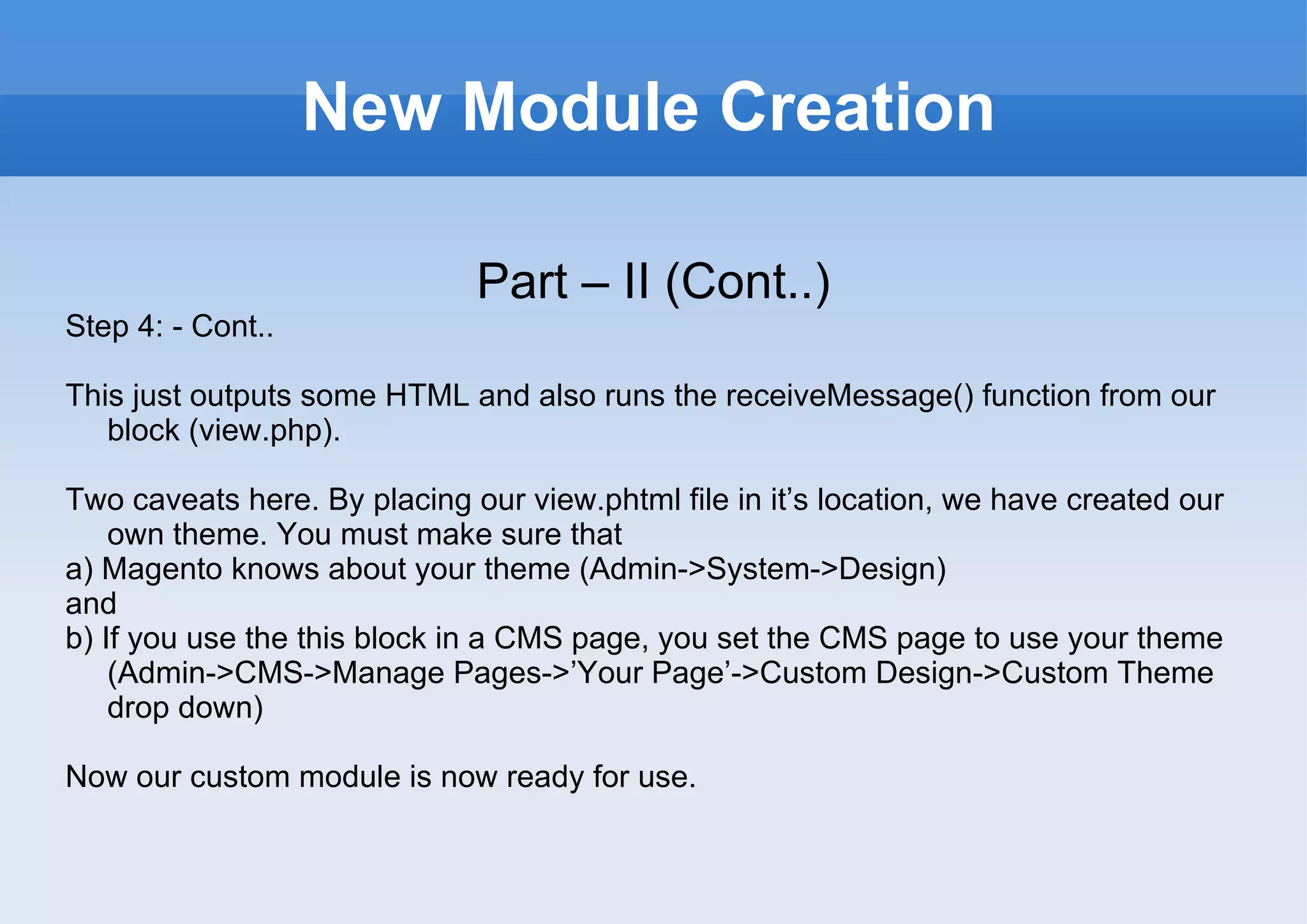 New Module Creation Part – II (Cont..) Step 4: - Cont.. This just outputs some HTML and also runs the receiveMessage() function from our block (view.php). Two caveats here. By placing our view.phtml file in it’s location, we have created our own theme. You must make sure that a) Magento knows about your theme (Admin->System->Design) and b) If you use the this block in a CMS page, you set the CMS page to use your theme (Admin->CMS->Manage Pages->’Your Page’->Custom Design->Custom Theme drop down) Now our custom module is now ready for use. 