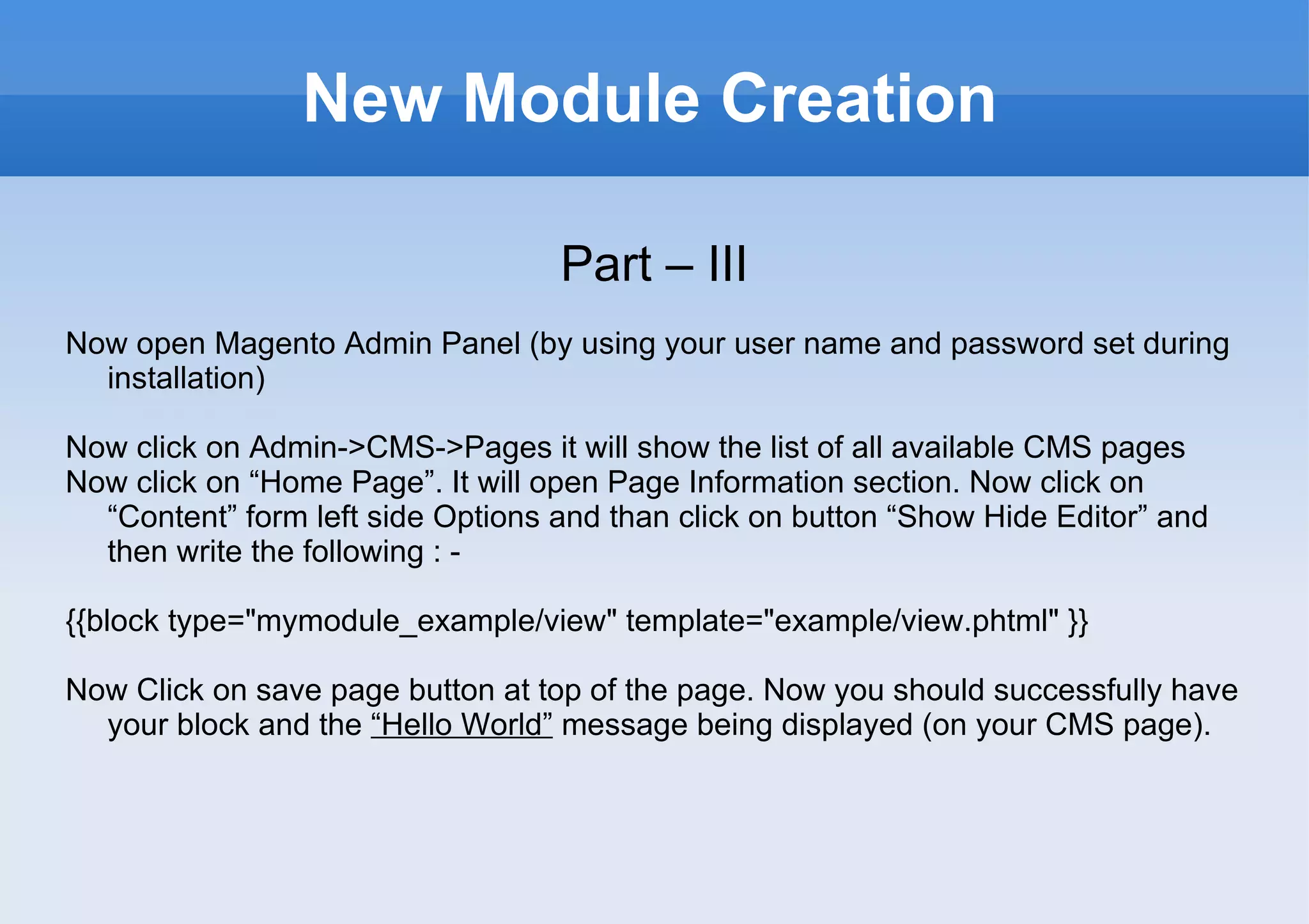 New Module Creation Part – III Now open Magento Admin Panel (by using your user name and password set during installation) Now click on Admin->CMS->Pages it will show the list of all available CMS pages Now click on “Home Page”. It will open Page Information section. Now click on “Content” form left side Options and than click on button “Show Hide Editor” and then write the following : -  {{block type="mymodule_example/view" template="example/view.phtml" }} Now Click on save page button at top of the page. Now you should successfully have your block and the  “Hello World”  message being displayed (on your CMS page). 