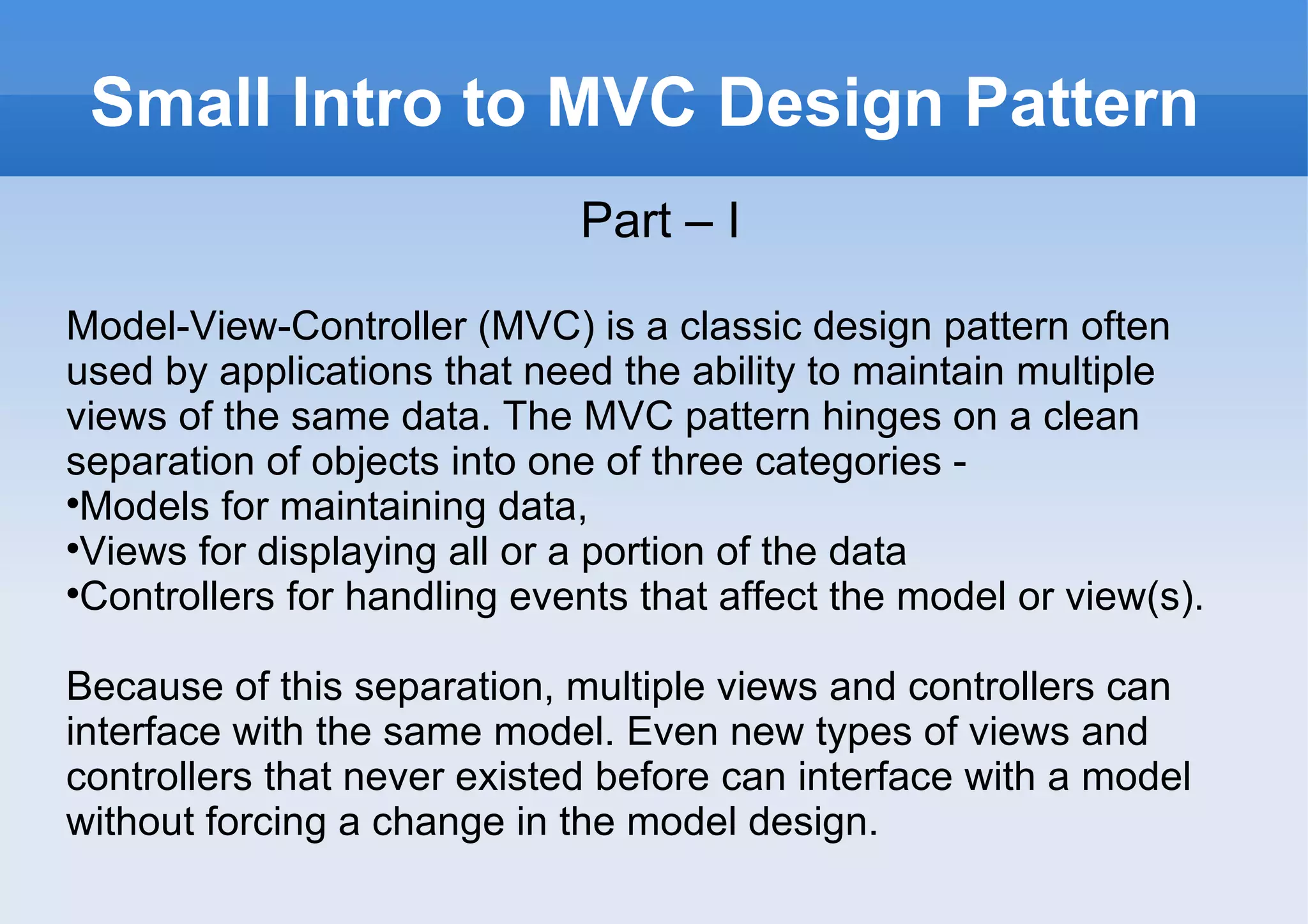 Small Intro to MVC Design Pattern Part – I Model-View-Controller (MVC) is a classic design pattern often used by applications that need the ability to maintain multiple views of the same data. The MVC pattern hinges on a clean separation of objects into one of three categories - Models for maintaining data,  Views for displaying all or a portion of the data Controllers for handling events that affect the model or view(s). Because of this separation, multiple views and controllers can interface with the same model. Even new types of views and controllers that never existed before can interface with a model without forcing a change in the model design. 