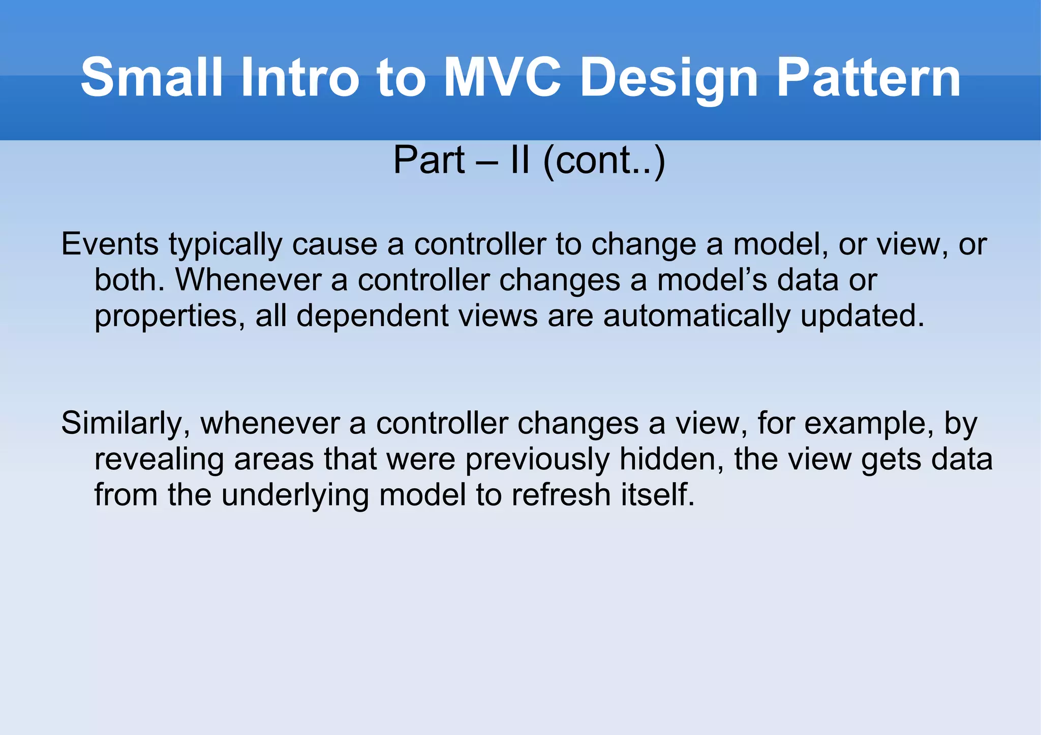 Small Intro to MVC Design Pattern Part – II (cont..) Events typically cause a controller to change a model, or view, or both. Whenever a controller changes a model’s data or properties, all dependent views are automatically updated. Similarly, whenever a controller changes a view, for example, by revealing areas that were previously hidden, the view gets data from the underlying model to refresh itself. 