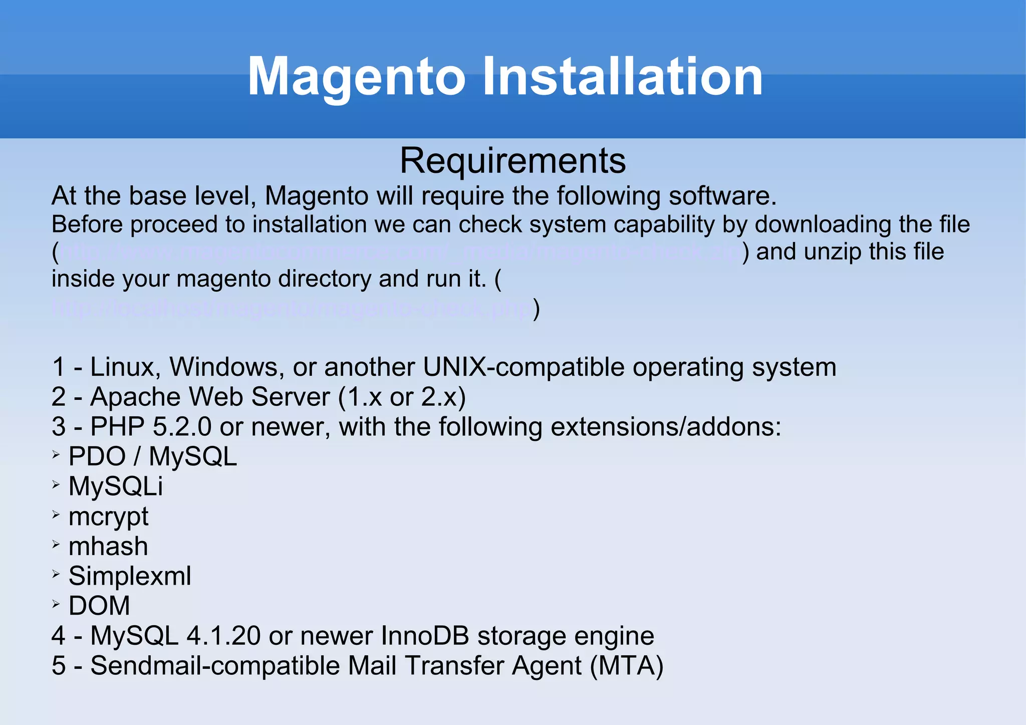 Magento Installation Requirements At the base level, Magento will require the following software.  Before proceed to installation we can check system capability by downloading the file ( http://www.magentocommerce.com/_media/magento-check.zip ) and unzip this file inside your magento directory and run it. ( http://localhost/magento/magento-check.php )   1 - Linux, Windows, or another UNIX-compatible operating system 2 - Apache Web Server (1.x or 2.x) 3 - PHP 5.2.0 or newer, with the following extensions/addons: PDO / MySQL MySQLi mcrypt mhash Simplexml DOM 4 - MySQL 4.1.20 or newer InnoDB storage engine 5 - Sendmail-compatible Mail Transfer Agent (MTA)  