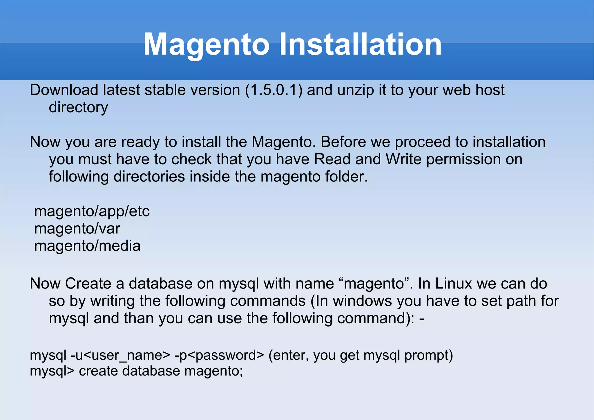 Magento Installation Download latest stable version (1.5.0.1) and unzip it to your web host directory Now you are ready to install the Magento. Before we proceed to installation you must have to check that you have Read and Write permission on following directories inside the magento folder. magento/app/etc magento/var magento/media Now Create a database on mysql with name “magento”. In Linux we can do so by writing the following commands (In windows you have to set path for mysql and than you can use the following command): -  mysql -u<user_name> -p<password> (enter, you get mysql prompt) mysql> create database magento; 
