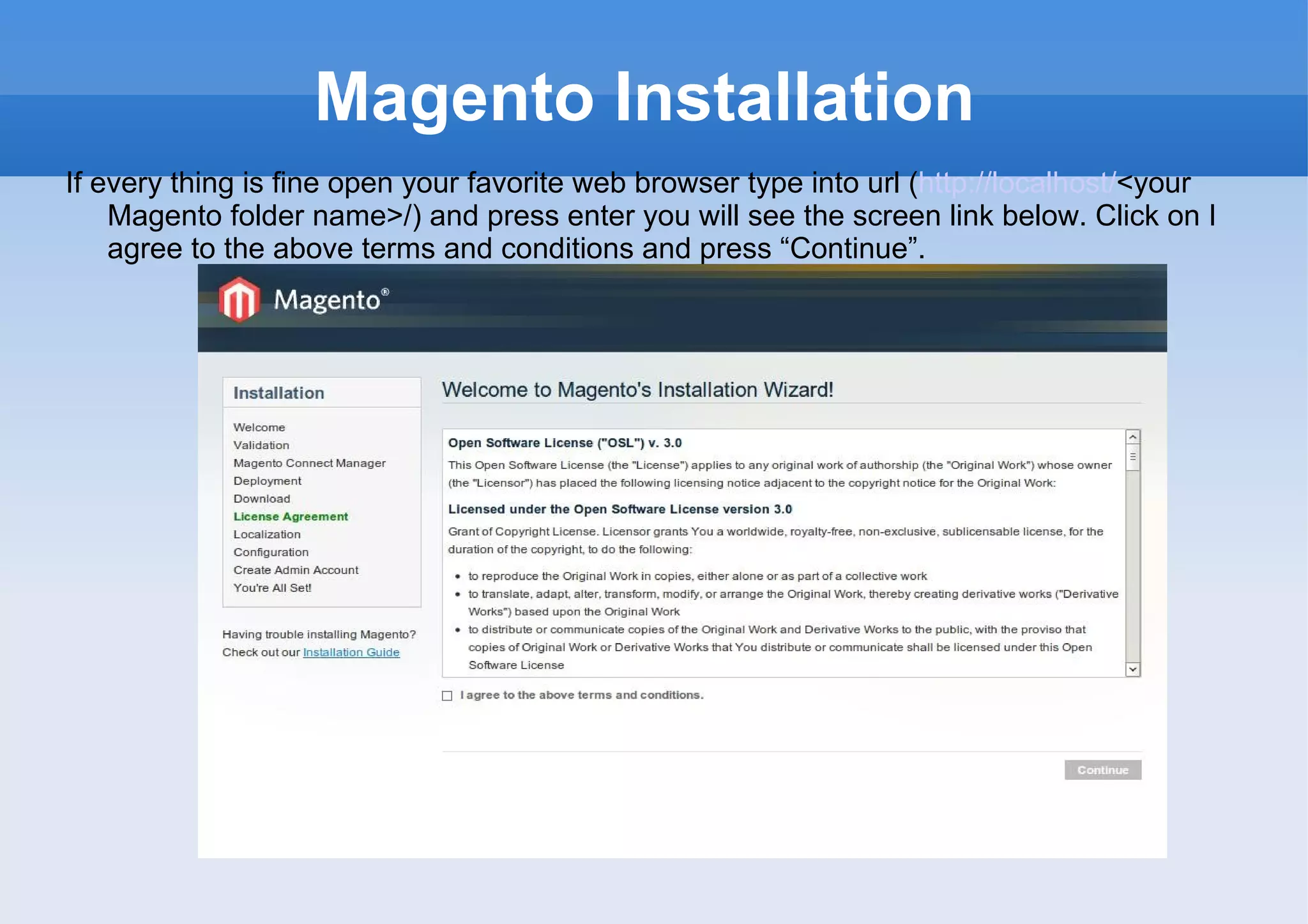 Magento Installation If every thing is fine open your favorite web browser type into url ( http://localhost/ <your Magento folder name>/) and press enter you will see the screen link below. Click on I agree to the above terms and conditions and press “Continue”. 